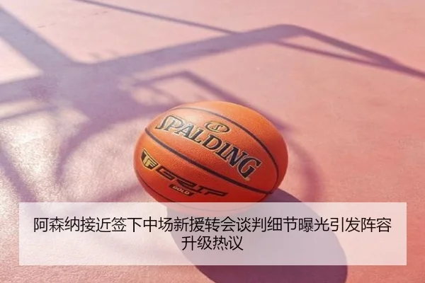 阿森纳接近签下中场新援转会谈判细节曝光引发阵容升级热议