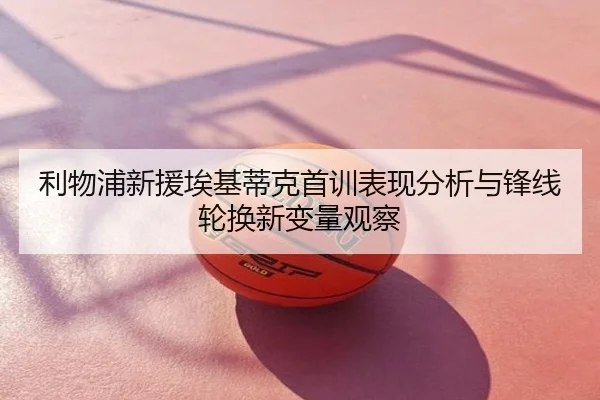 利物浦新援埃基蒂克首训表现分析与锋线轮换新变量观察