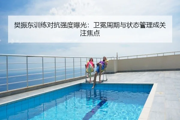 樊振东训练对抗强度曝光：卫冕周期与状态管理成关注焦点