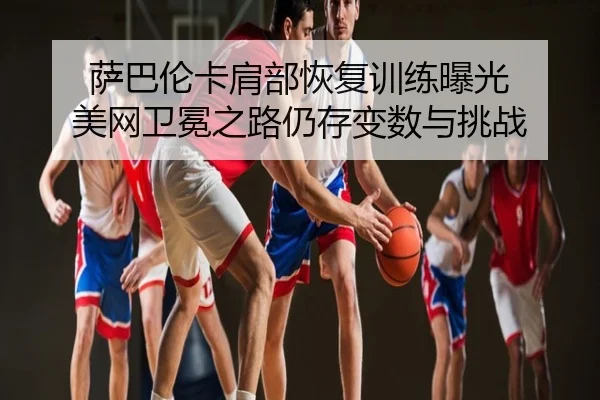 萨巴伦卡肩部恢复训练曝光 美网卫冕之路仍存变数与挑战