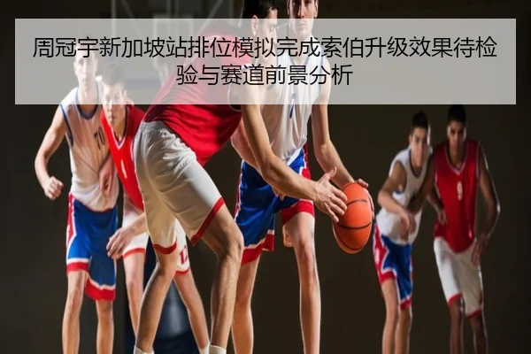 周冠宇新加坡站排位模拟完成索伯升级效果待检验与赛道前景分析