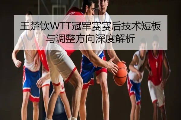 王楚钦WTT冠军赛赛后技术短板与调整方向深度解析