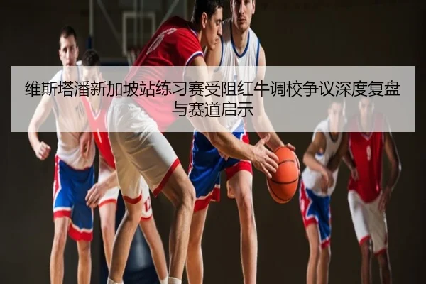 维斯塔潘新加坡站练习赛受阻红牛调校争议深度复盘与赛道启示