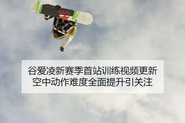 谷爱凌新赛季首站训练视频更新 空中动作难度全面提升引关注